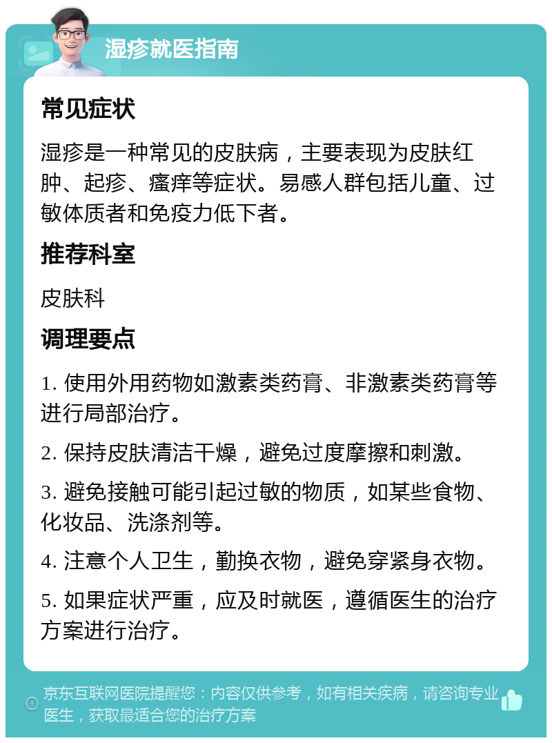 湿疹就医指南 常见症状 湿疹是一种常见的皮肤病，主要表现为皮肤红肿、起疹、瘙痒等症状。易感人群包括儿童、过敏体质者和免疫力低下者。 推荐科室 皮肤科 调理要点 1. 使用外用药物如激素类药膏、非激素类药膏等进行局部治疗。 2. 保持皮肤清洁干燥，避免过度摩擦和刺激。 3. 避免接触可能引起过敏的物质，如某些食物、化妆品、洗涤剂等。 4. 注意个人卫生，勤换衣物，避免穿紧身衣物。 5. 如果症状严重，应及时就医，遵循医生的治疗方案进行治疗。