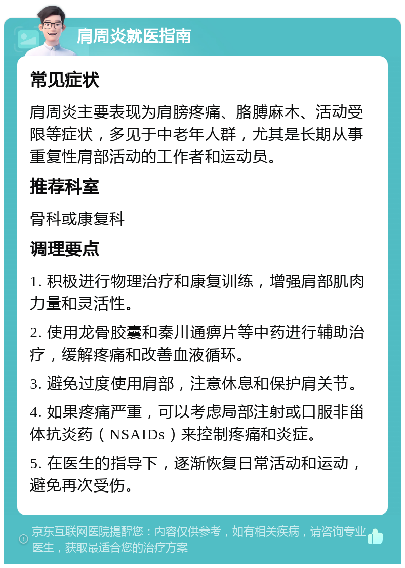 肩周炎就医指南 常见症状 肩周炎主要表现为肩膀疼痛、胳膊麻木、活动受限等症状，多见于中老年人群，尤其是长期从事重复性肩部活动的工作者和运动员。 推荐科室 骨科或康复科 调理要点 1. 积极进行物理治疗和康复训练，增强肩部肌肉力量和灵活性。 2. 使用龙骨胶囊和秦川通痹片等中药进行辅助治疗，缓解疼痛和改善血液循环。 3. 避免过度使用肩部，注意休息和保护肩关节。 4. 如果疼痛严重，可以考虑局部注射或口服非甾体抗炎药（NSAIDs）来控制疼痛和炎症。 5. 在医生的指导下，逐渐恢复日常活动和运动，避免再次受伤。