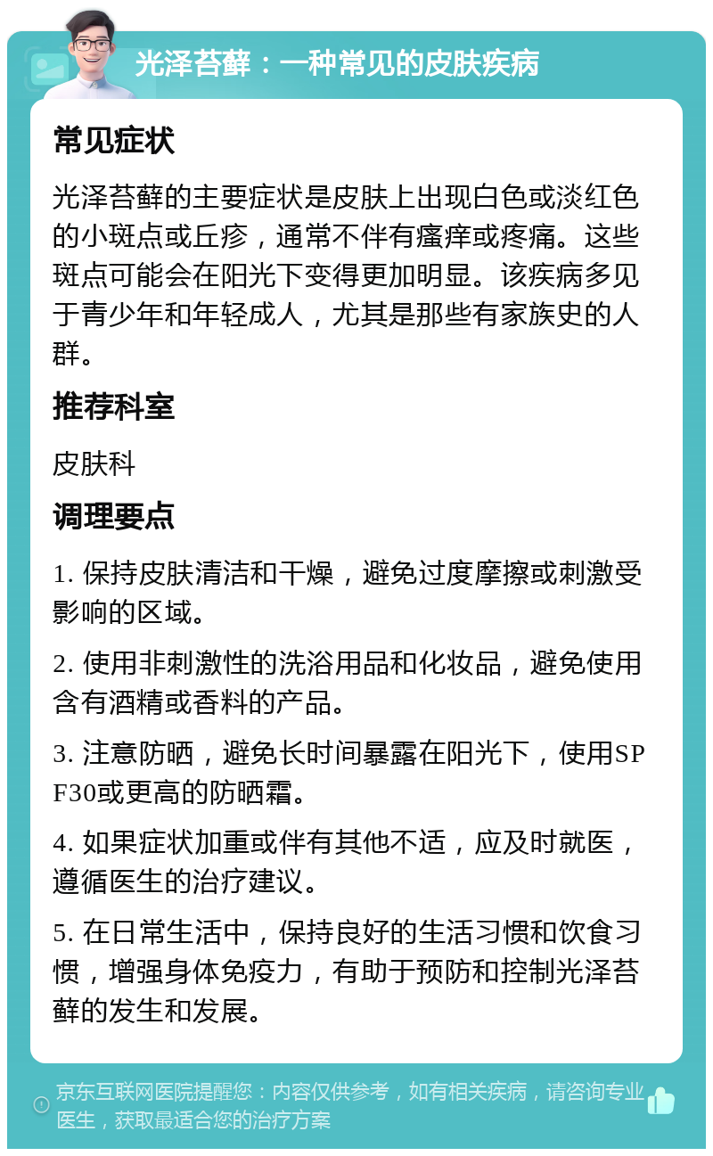 光泽苔藓：一种常见的皮肤疾病 常见症状 光泽苔藓的主要症状是皮肤上出现白色或淡红色的小斑点或丘疹，通常不伴有瘙痒或疼痛。这些斑点可能会在阳光下变得更加明显。该疾病多见于青少年和年轻成人，尤其是那些有家族史的人群。 推荐科室 皮肤科 调理要点 1. 保持皮肤清洁和干燥，避免过度摩擦或刺激受影响的区域。 2. 使用非刺激性的洗浴用品和化妆品，避免使用含有酒精或香料的产品。 3. 注意防晒，避免长时间暴露在阳光下，使用SPF30或更高的防晒霜。 4. 如果症状加重或伴有其他不适，应及时就医，遵循医生的治疗建议。 5. 在日常生活中，保持良好的生活习惯和饮食习惯，增强身体免疫力，有助于预防和控制光泽苔藓的发生和发展。