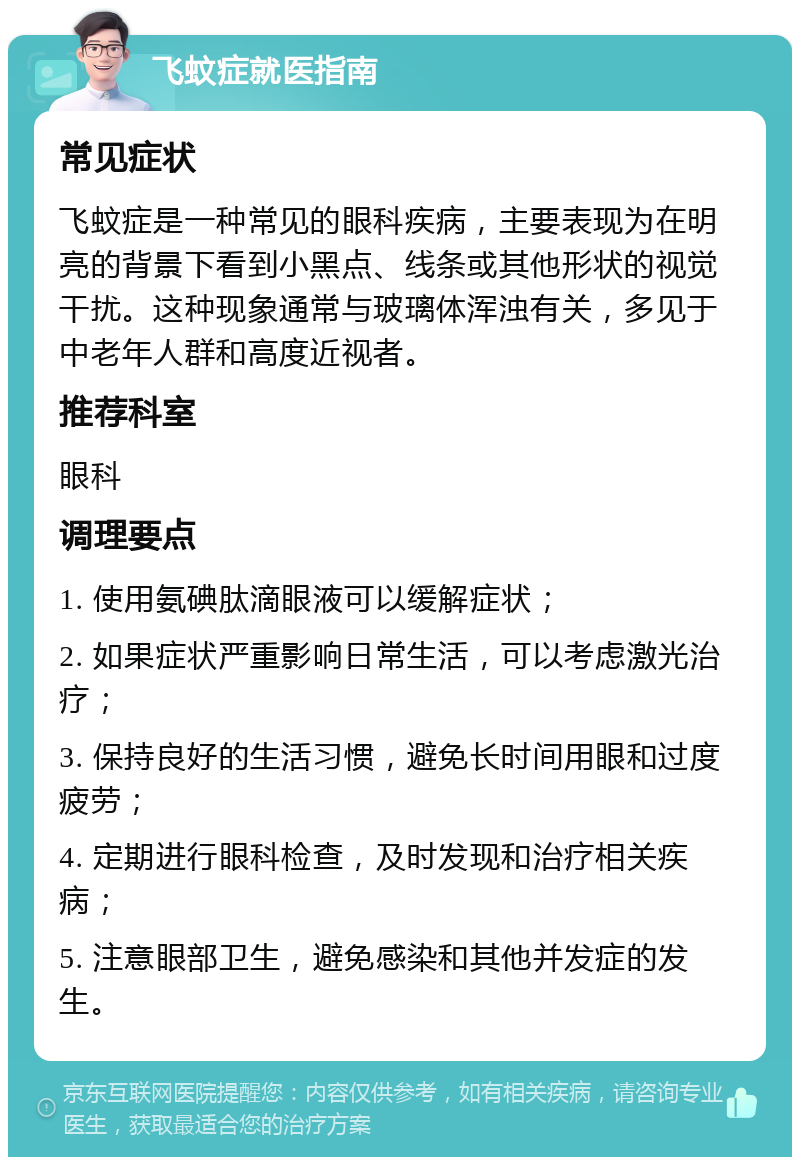 飞蚊症就医指南 常见症状 飞蚊症是一种常见的眼科疾病，主要表现为在明亮的背景下看到小黑点、线条或其他形状的视觉干扰。这种现象通常与玻璃体浑浊有关，多见于中老年人群和高度近视者。 推荐科室 眼科 调理要点 1. 使用氨碘肽滴眼液可以缓解症状； 2. 如果症状严重影响日常生活，可以考虑激光治疗； 3. 保持良好的生活习惯，避免长时间用眼和过度疲劳； 4. 定期进行眼科检查，及时发现和治疗相关疾病； 5. 注意眼部卫生，避免感染和其他并发症的发生。