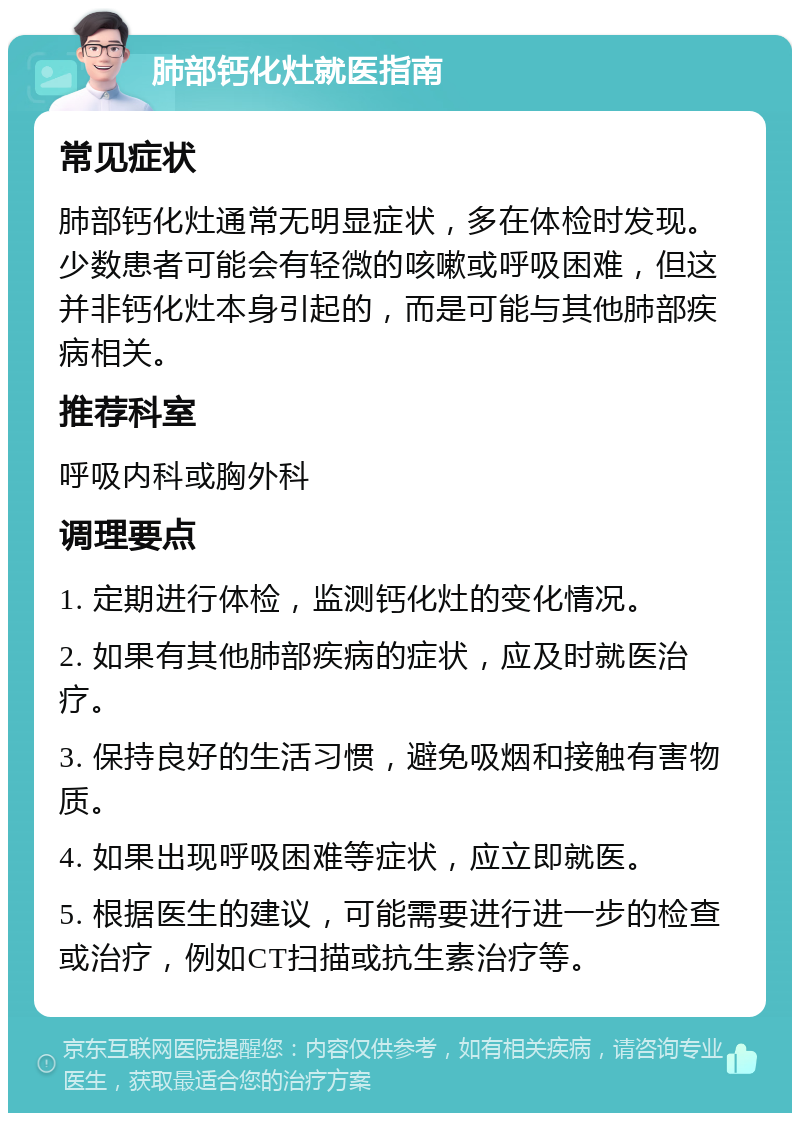 肺部钙化灶就医指南 常见症状 肺部钙化灶通常无明显症状，多在体检时发现。少数患者可能会有轻微的咳嗽或呼吸困难，但这并非钙化灶本身引起的，而是可能与其他肺部疾病相关。 推荐科室 呼吸内科或胸外科 调理要点 1. 定期进行体检，监测钙化灶的变化情况。 2. 如果有其他肺部疾病的症状，应及时就医治疗。 3. 保持良好的生活习惯，避免吸烟和接触有害物质。 4. 如果出现呼吸困难等症状，应立即就医。 5. 根据医生的建议，可能需要进行进一步的检查或治疗，例如CT扫描或抗生素治疗等。