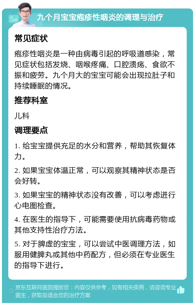 九个月宝宝疱疹性咽炎的调理与治疗 常见症状 疱疹性咽炎是一种由病毒引起的呼吸道感染，常见症状包括发烧、咽喉疼痛、口腔溃疡、食欲不振和疲劳。九个月大的宝宝可能会出现拉肚子和持续睡眠的情况。 推荐科室 儿科 调理要点 1. 给宝宝提供充足的水分和营养，帮助其恢复体力。 2. 如果宝宝体温正常，可以观察其精神状态是否会好转。 3. 如果宝宝的精神状态没有改善，可以考虑进行心电图检查。 4. 在医生的指导下，可能需要使用抗病毒药物或其他支持性治疗方法。 5. 对于脾虚的宝宝，可以尝试中医调理方法，如服用健脾丸或其他中药配方，但必须在专业医生的指导下进行。