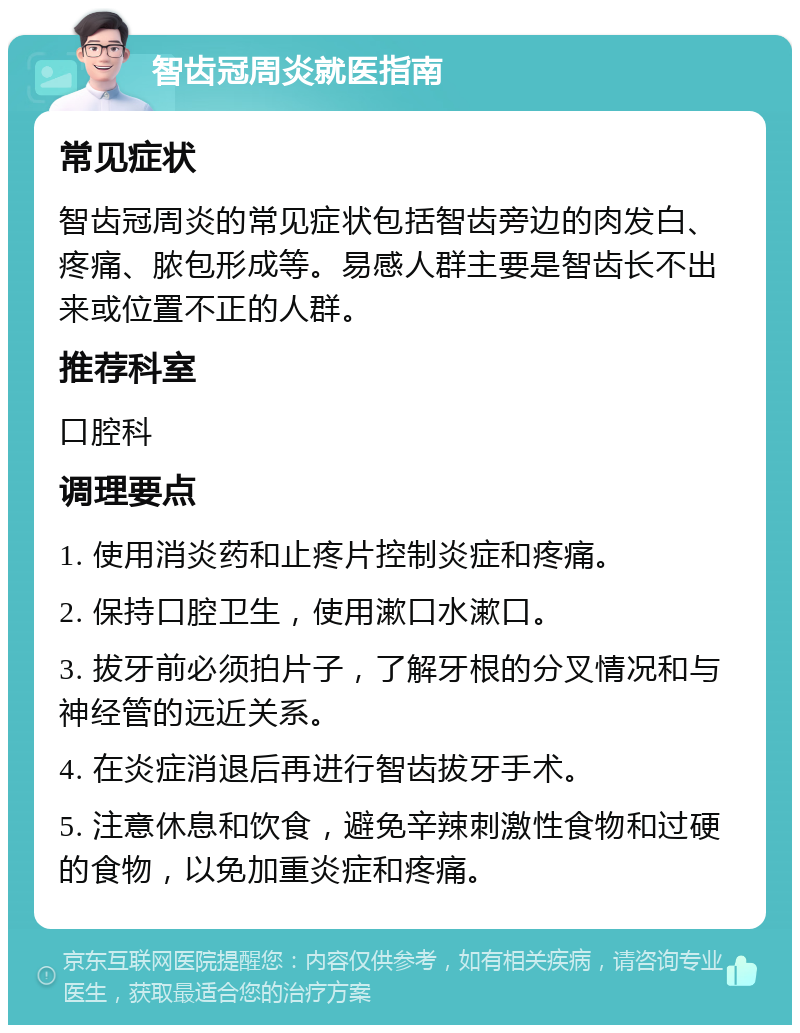 智齿冠周炎就医指南 常见症状 智齿冠周炎的常见症状包括智齿旁边的肉发白、疼痛、脓包形成等。易感人群主要是智齿长不出来或位置不正的人群。 推荐科室 口腔科 调理要点 1. 使用消炎药和止疼片控制炎症和疼痛。 2. 保持口腔卫生，使用漱口水漱口。 3. 拔牙前必须拍片子，了解牙根的分叉情况和与神经管的远近关系。 4. 在炎症消退后再进行智齿拔牙手术。 5. 注意休息和饮食，避免辛辣刺激性食物和过硬的食物，以免加重炎症和疼痛。