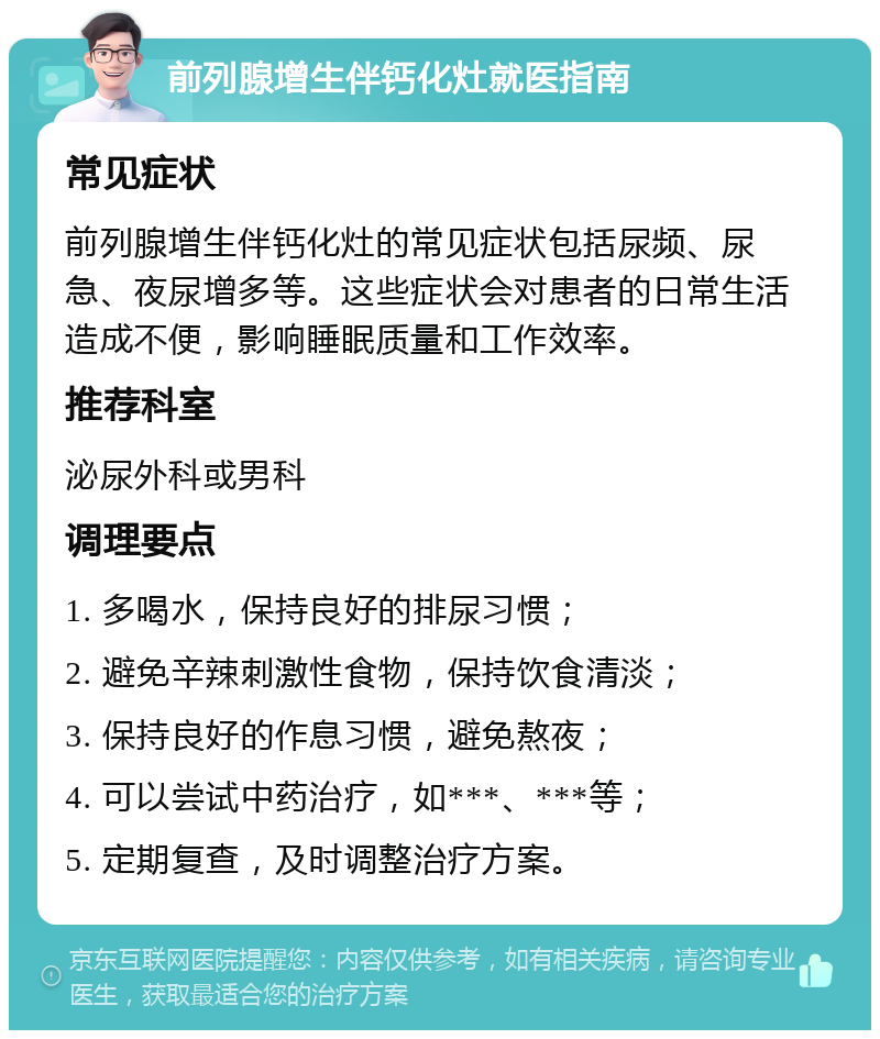 前列腺增生伴钙化灶就医指南 常见症状 前列腺增生伴钙化灶的常见症状包括尿频、尿急、夜尿增多等。这些症状会对患者的日常生活造成不便，影响睡眠质量和工作效率。 推荐科室 泌尿外科或男科 调理要点 1. 多喝水，保持良好的排尿习惯； 2. 避免辛辣刺激性食物，保持饮食清淡； 3. 保持良好的作息习惯，避免熬夜； 4. 可以尝试中药治疗，如***、***等； 5. 定期复查，及时调整治疗方案。