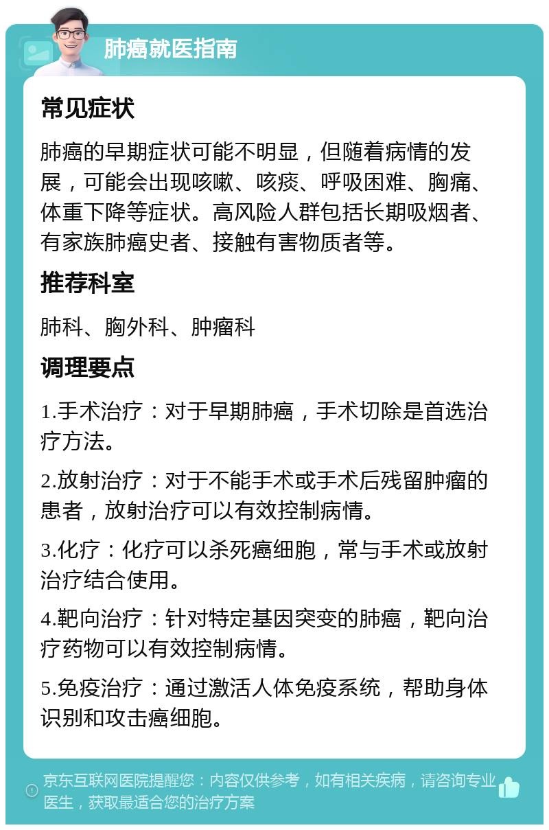 肺癌就医指南 常见症状 肺癌的早期症状可能不明显，但随着病情的发展，可能会出现咳嗽、咳痰、呼吸困难、胸痛、体重下降等症状。高风险人群包括长期吸烟者、有家族肺癌史者、接触有害物质者等。 推荐科室 肺科、胸外科、肿瘤科 调理要点 1.手术治疗：对于早期肺癌，手术切除是首选治疗方法。 2.放射治疗：对于不能手术或手术后残留肿瘤的患者，放射治疗可以有效控制病情。 3.化疗：化疗可以杀死癌细胞，常与手术或放射治疗结合使用。 4.靶向治疗：针对特定基因突变的肺癌，靶向治疗药物可以有效控制病情。 5.免疫治疗：通过激活人体免疫系统，帮助身体识别和攻击癌细胞。