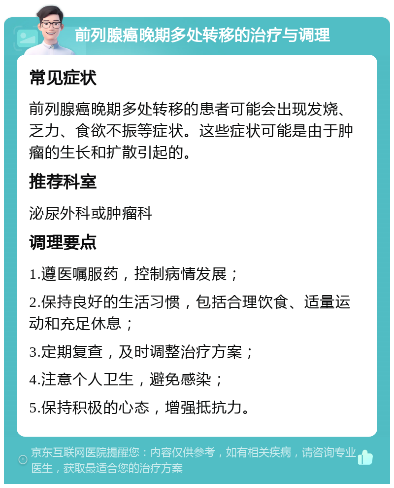 前列腺癌晚期多处转移的治疗与调理 常见症状 前列腺癌晚期多处转移的患者可能会出现发烧、乏力、食欲不振等症状。这些症状可能是由于肿瘤的生长和扩散引起的。 推荐科室 泌尿外科或肿瘤科 调理要点 1.遵医嘱服药，控制病情发展； 2.保持良好的生活习惯，包括合理饮食、适量运动和充足休息； 3.定期复查，及时调整治疗方案； 4.注意个人卫生，避免感染； 5.保持积极的心态，增强抵抗力。