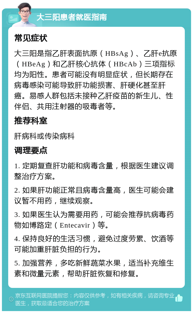 大三阳患者就医指南 常见症状 大三阳是指乙肝表面抗原（HBsAg）、乙肝e抗原（HBeAg）和乙肝核心抗体（HBcAb）三项指标均为阳性。患者可能没有明显症状，但长期存在病毒感染可能导致肝功能损害、肝硬化甚至肝癌。易感人群包括未接种乙肝疫苗的新生儿、性伴侣、共用注射器的吸毒者等。 推荐科室 肝病科或传染病科 调理要点 1. 定期复查肝功能和病毒含量，根据医生建议调整治疗方案。 2. 如果肝功能正常且病毒含量高，医生可能会建议暂不用药，继续观察。 3. 如果医生认为需要用药，可能会推荐抗病毒药物如博路定（Entecavir）等。 4. 保持良好的生活习惯，避免过度劳累、饮酒等可能加重肝脏负担的行为。 5. 加强营养，多吃新鲜蔬菜水果，适当补充维生素和微量元素，帮助肝脏恢复和修复。