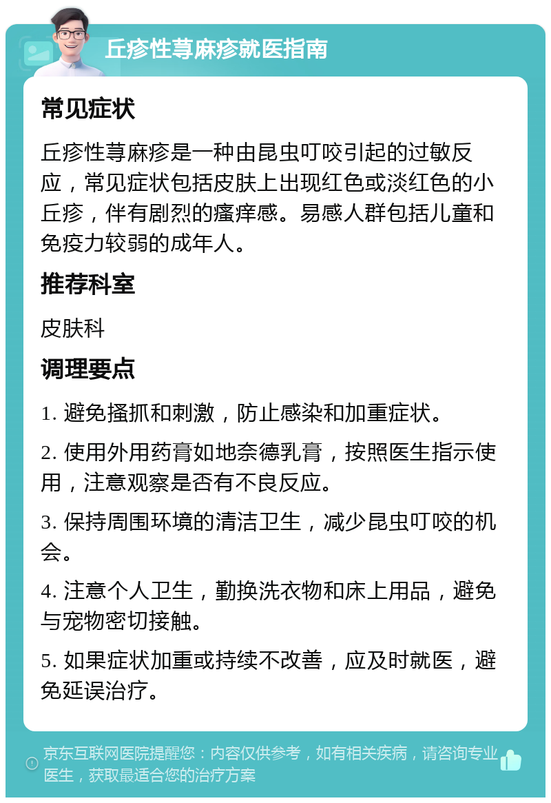 丘疹性荨麻疹就医指南 常见症状 丘疹性荨麻疹是一种由昆虫叮咬引起的过敏反应，常见症状包括皮肤上出现红色或淡红色的小丘疹，伴有剧烈的瘙痒感。易感人群包括儿童和免疫力较弱的成年人。 推荐科室 皮肤科 调理要点 1. 避免搔抓和刺激，防止感染和加重症状。 2. 使用外用药膏如地奈德乳膏，按照医生指示使用，注意观察是否有不良反应。 3. 保持周围环境的清洁卫生，减少昆虫叮咬的机会。 4. 注意个人卫生，勤换洗衣物和床上用品，避免与宠物密切接触。 5. 如果症状加重或持续不改善，应及时就医，避免延误治疗。