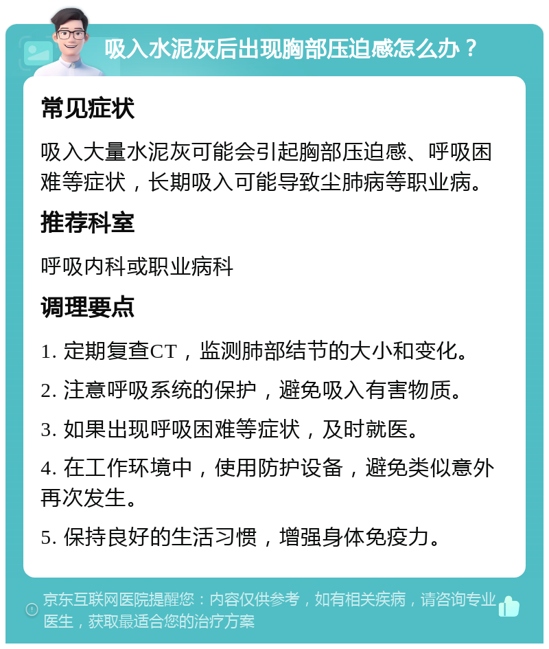 吸入水泥灰后出现胸部压迫感怎么办？ 常见症状 吸入大量水泥灰可能会引起胸部压迫感、呼吸困难等症状，长期吸入可能导致尘肺病等职业病。 推荐科室 呼吸内科或职业病科 调理要点 1. 定期复查CT，监测肺部结节的大小和变化。 2. 注意呼吸系统的保护，避免吸入有害物质。 3. 如果出现呼吸困难等症状，及时就医。 4. 在工作环境中，使用防护设备，避免类似意外再次发生。 5. 保持良好的生活习惯，增强身体免疫力。