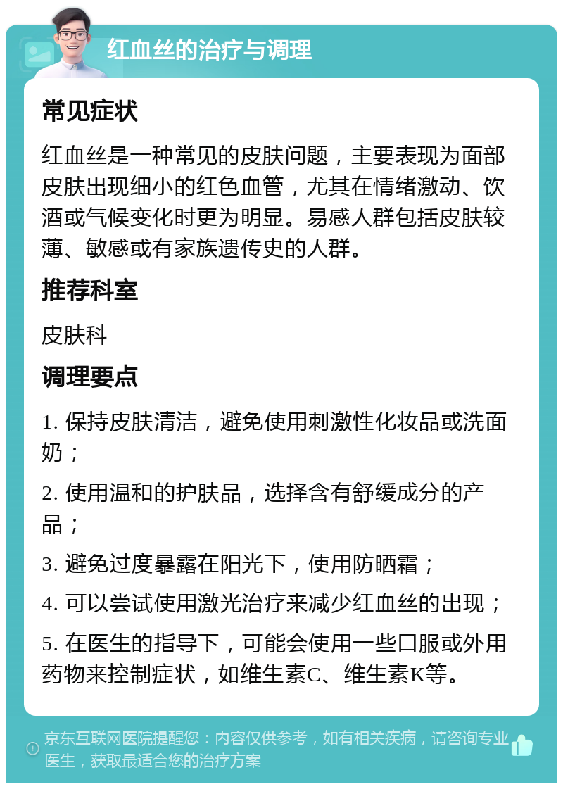 红血丝的治疗与调理 常见症状 红血丝是一种常见的皮肤问题，主要表现为面部皮肤出现细小的红色血管，尤其在情绪激动、饮酒或气候变化时更为明显。易感人群包括皮肤较薄、敏感或有家族遗传史的人群。 推荐科室 皮肤科 调理要点 1. 保持皮肤清洁，避免使用刺激性化妆品或洗面奶； 2. 使用温和的护肤品，选择含有舒缓成分的产品； 3. 避免过度暴露在阳光下，使用防晒霜； 4. 可以尝试使用激光治疗来减少红血丝的出现； 5. 在医生的指导下，可能会使用一些口服或外用药物来控制症状，如维生素C、维生素K等。