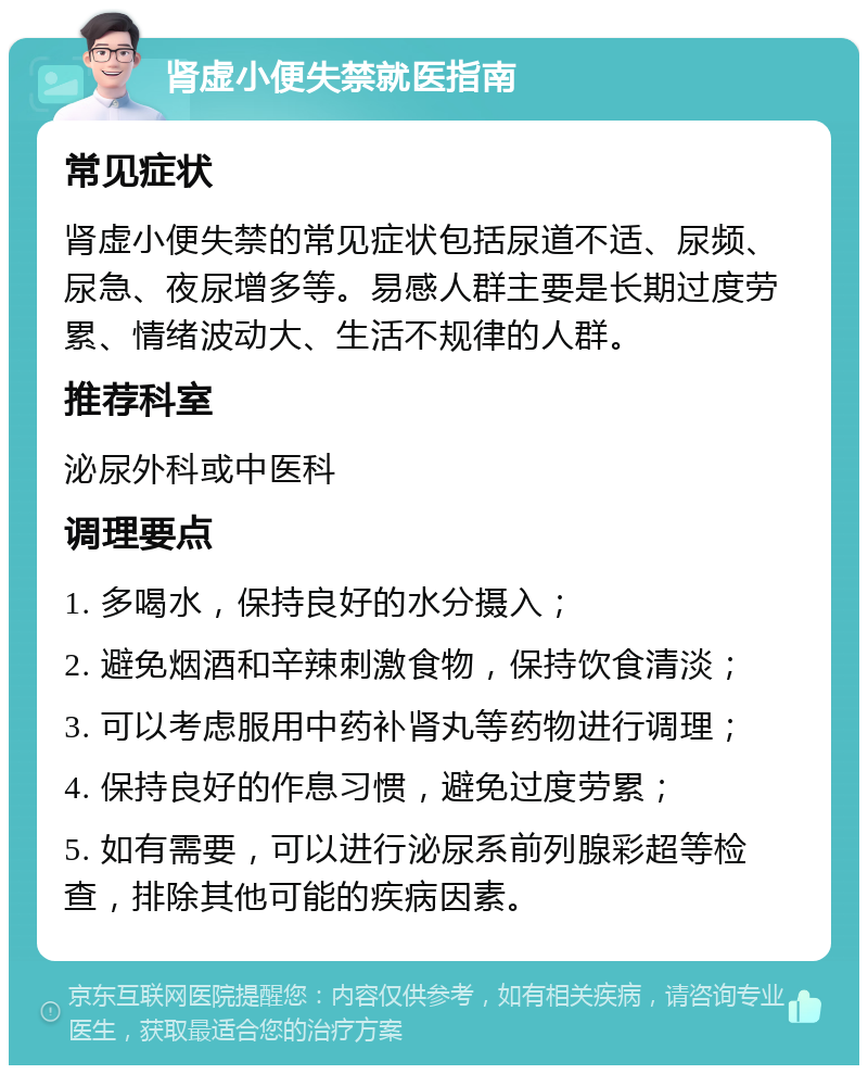 肾虚小便失禁就医指南 常见症状 肾虚小便失禁的常见症状包括尿道不适、尿频、尿急、夜尿增多等。易感人群主要是长期过度劳累、情绪波动大、生活不规律的人群。 推荐科室 泌尿外科或中医科 调理要点 1. 多喝水，保持良好的水分摄入； 2. 避免烟酒和辛辣刺激食物，保持饮食清淡； 3. 可以考虑服用中药补肾丸等药物进行调理； 4. 保持良好的作息习惯，避免过度劳累； 5. 如有需要，可以进行泌尿系前列腺彩超等检查，排除其他可能的疾病因素。