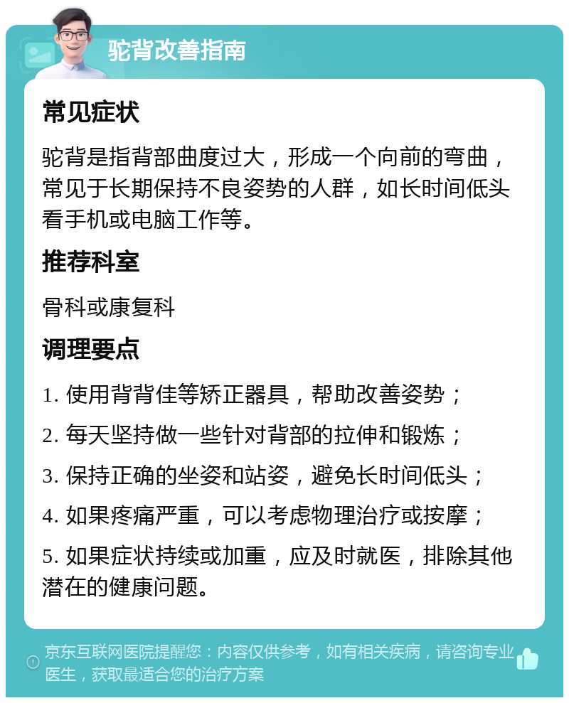 驼背改善指南 常见症状 驼背是指背部曲度过大，形成一个向前的弯曲，常见于长期保持不良姿势的人群，如长时间低头看手机或电脑工作等。 推荐科室 骨科或康复科 调理要点 1. 使用背背佳等矫正器具，帮助改善姿势； 2. 每天坚持做一些针对背部的拉伸和锻炼； 3. 保持正确的坐姿和站姿，避免长时间低头； 4. 如果疼痛严重，可以考虑物理治疗或按摩； 5. 如果症状持续或加重，应及时就医，排除其他潜在的健康问题。