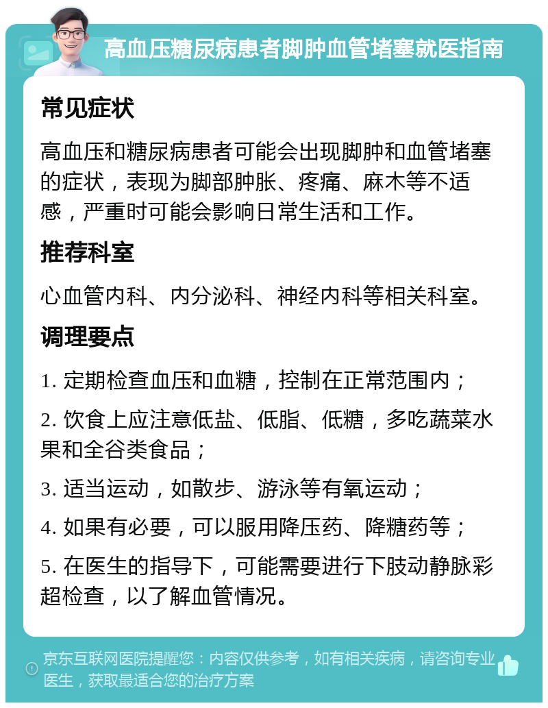 高血压糖尿病患者脚肿血管堵塞就医指南 常见症状 高血压和糖尿病患者可能会出现脚肿和血管堵塞的症状，表现为脚部肿胀、疼痛、麻木等不适感，严重时可能会影响日常生活和工作。 推荐科室 心血管内科、内分泌科、神经内科等相关科室。 调理要点 1. 定期检查血压和血糖，控制在正常范围内； 2. 饮食上应注意低盐、低脂、低糖，多吃蔬菜水果和全谷类食品； 3. 适当运动，如散步、游泳等有氧运动； 4. 如果有必要，可以服用降压药、降糖药等； 5. 在医生的指导下，可能需要进行下肢动静脉彩超检查，以了解血管情况。