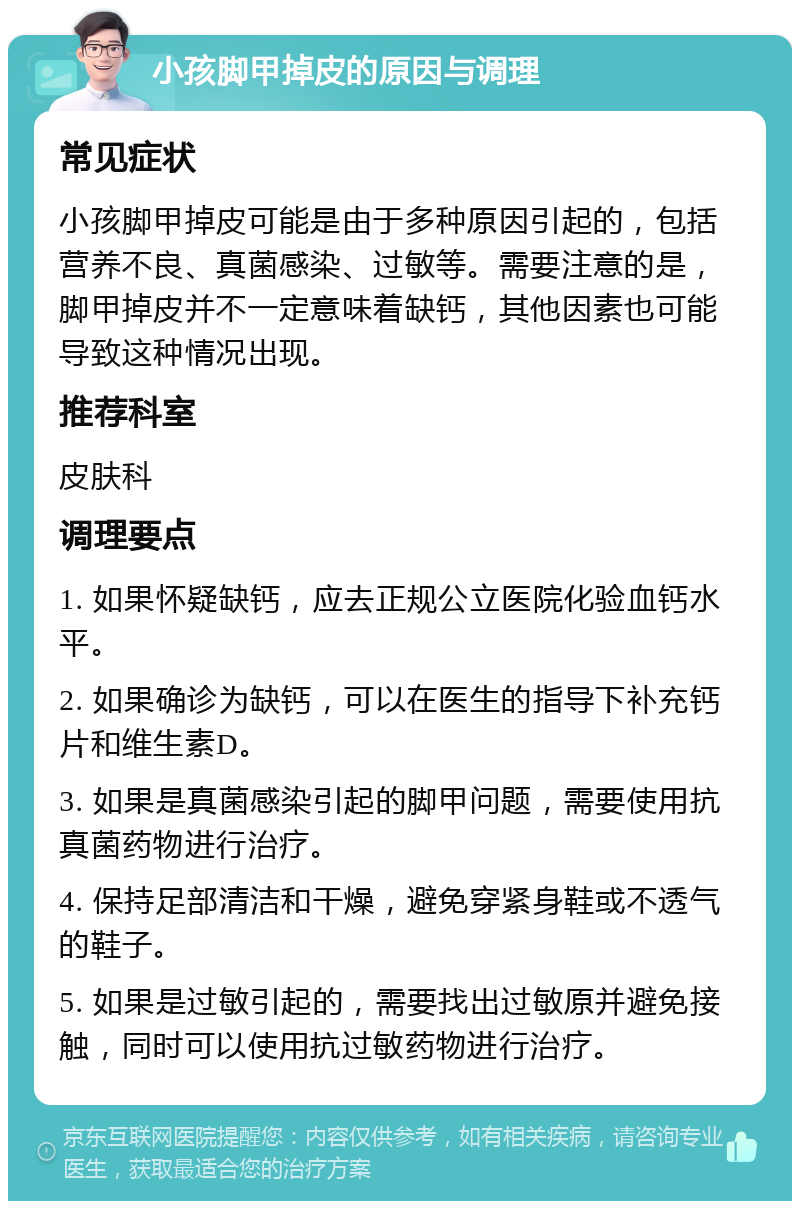 小孩脚甲掉皮的原因与调理 常见症状 小孩脚甲掉皮可能是由于多种原因引起的，包括营养不良、真菌感染、过敏等。需要注意的是，脚甲掉皮并不一定意味着缺钙，其他因素也可能导致这种情况出现。 推荐科室 皮肤科 调理要点 1. 如果怀疑缺钙，应去正规公立医院化验血钙水平。 2. 如果确诊为缺钙，可以在医生的指导下补充钙片和维生素D。 3. 如果是真菌感染引起的脚甲问题，需要使用抗真菌药物进行治疗。 4. 保持足部清洁和干燥，避免穿紧身鞋或不透气的鞋子。 5. 如果是过敏引起的，需要找出过敏原并避免接触，同时可以使用抗过敏药物进行治疗。