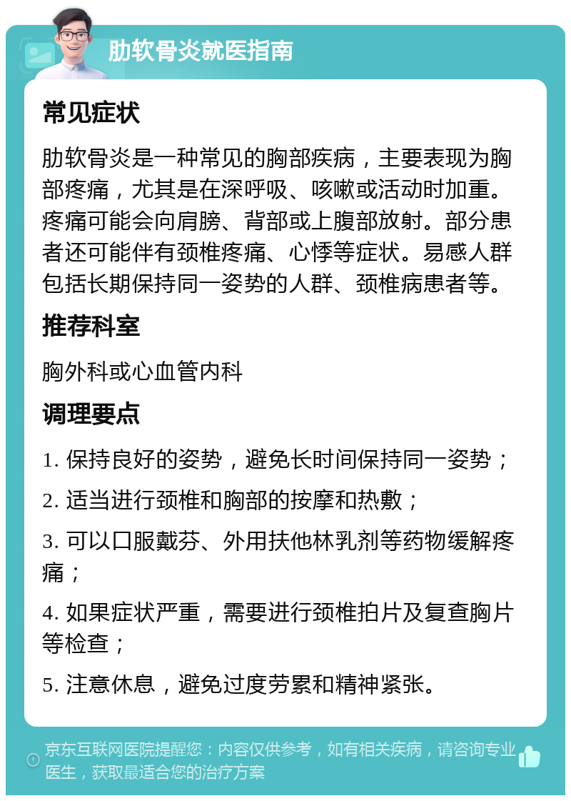 肋软骨炎就医指南 常见症状 肋软骨炎是一种常见的胸部疾病，主要表现为胸部疼痛，尤其是在深呼吸、咳嗽或活动时加重。疼痛可能会向肩膀、背部或上腹部放射。部分患者还可能伴有颈椎疼痛、心悸等症状。易感人群包括长期保持同一姿势的人群、颈椎病患者等。 推荐科室 胸外科或心血管内科 调理要点 1. 保持良好的姿势，避免长时间保持同一姿势； 2. 适当进行颈椎和胸部的按摩和热敷； 3. 可以口服戴芬、外用扶他林乳剂等药物缓解疼痛； 4. 如果症状严重，需要进行颈椎拍片及复查胸片等检查； 5. 注意休息，避免过度劳累和精神紧张。