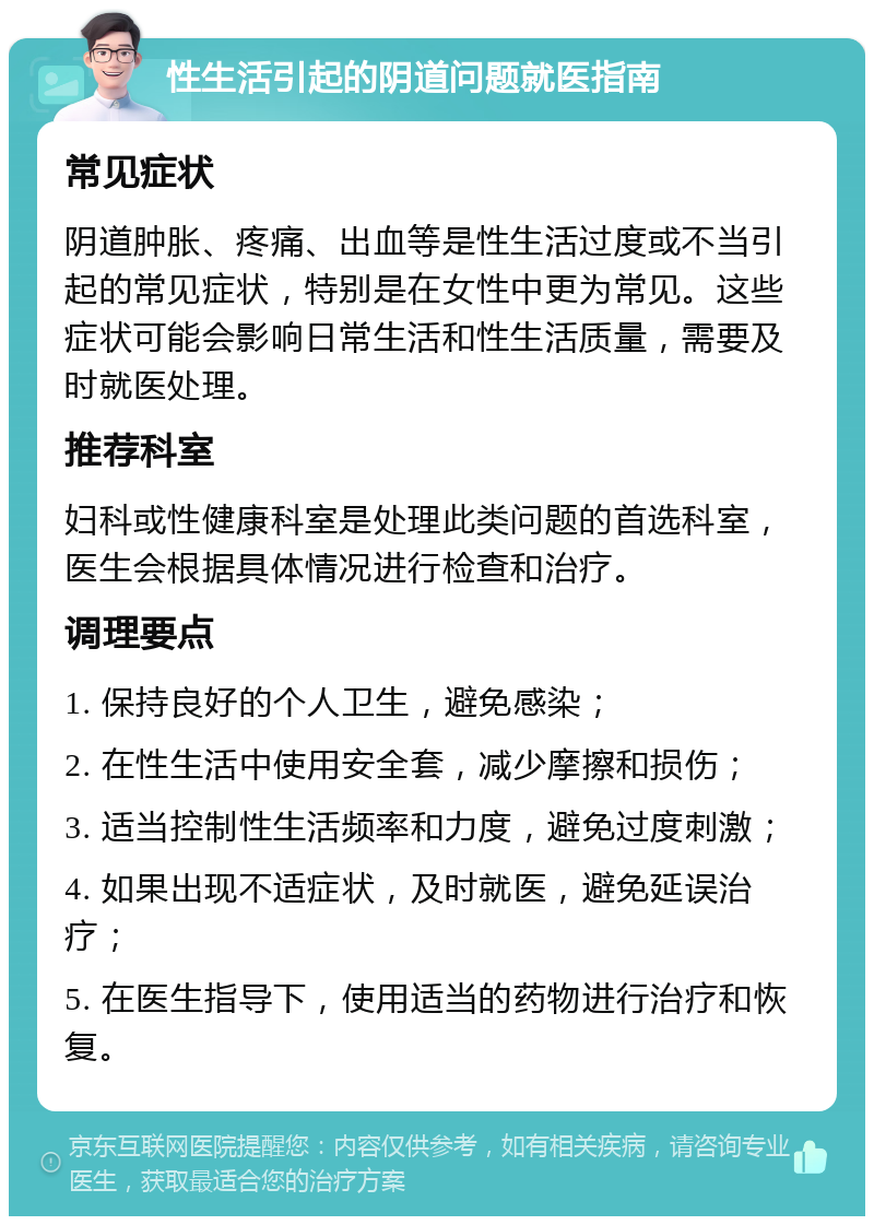 性生活引起的阴道问题就医指南 常见症状 阴道肿胀、疼痛、出血等是性生活过度或不当引起的常见症状，特别是在女性中更为常见。这些症状可能会影响日常生活和性生活质量，需要及时就医处理。 推荐科室 妇科或性健康科室是处理此类问题的首选科室，医生会根据具体情况进行检查和治疗。 调理要点 1. 保持良好的个人卫生，避免感染； 2. 在性生活中使用安全套，减少摩擦和损伤； 3. 适当控制性生活频率和力度，避免过度刺激； 4. 如果出现不适症状，及时就医，避免延误治疗； 5. 在医生指导下，使用适当的药物进行治疗和恢复。