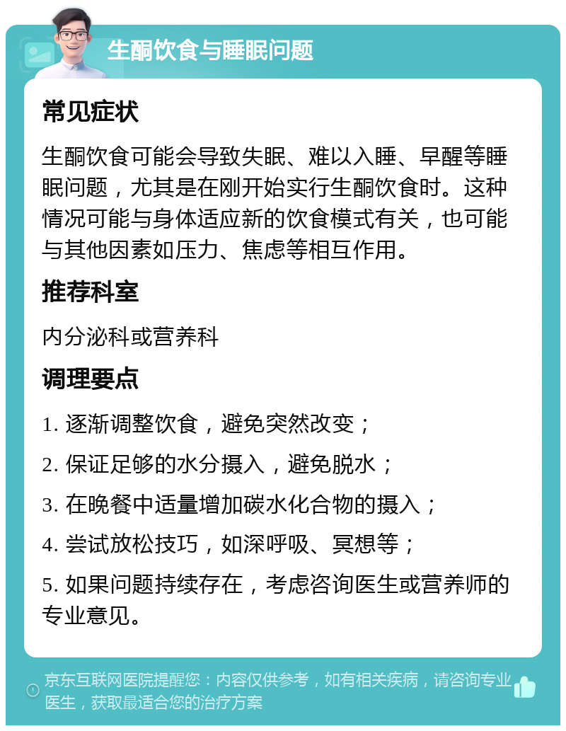 生酮饮食与睡眠问题 常见症状 生酮饮食可能会导致失眠、难以入睡、早醒等睡眠问题，尤其是在刚开始实行生酮饮食时。这种情况可能与身体适应新的饮食模式有关，也可能与其他因素如压力、焦虑等相互作用。 推荐科室 内分泌科或营养科 调理要点 1. 逐渐调整饮食，避免突然改变； 2. 保证足够的水分摄入，避免脱水； 3. 在晚餐中适量增加碳水化合物的摄入； 4. 尝试放松技巧，如深呼吸、冥想等； 5. 如果问题持续存在，考虑咨询医生或营养师的专业意见。