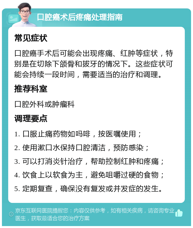 口腔癌术后疼痛处理指南 常见症状 口腔癌手术后可能会出现疼痛、红肿等症状，特别是在切除下颌骨和拔牙的情况下。这些症状可能会持续一段时间，需要适当的治疗和调理。 推荐科室 口腔外科或肿瘤科 调理要点 1. 口服止痛药物如吗啡，按医嘱使用； 2. 使用漱口水保持口腔清洁，预防感染； 3. 可以打消炎针治疗，帮助控制红肿和疼痛； 4. 饮食上以软食为主，避免咀嚼过硬的食物； 5. 定期复查，确保没有复发或并发症的发生。