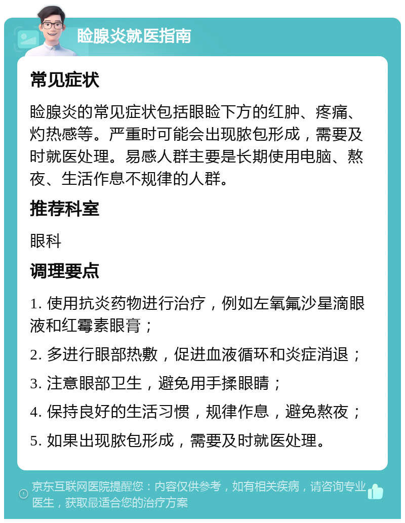 睑腺炎就医指南 常见症状 睑腺炎的常见症状包括眼睑下方的红肿、疼痛、灼热感等。严重时可能会出现脓包形成，需要及时就医处理。易感人群主要是长期使用电脑、熬夜、生活作息不规律的人群。 推荐科室 眼科 调理要点 1. 使用抗炎药物进行治疗，例如左氧氟沙星滴眼液和红霉素眼膏； 2. 多进行眼部热敷，促进血液循环和炎症消退； 3. 注意眼部卫生，避免用手揉眼睛； 4. 保持良好的生活习惯，规律作息，避免熬夜； 5. 如果出现脓包形成，需要及时就医处理。