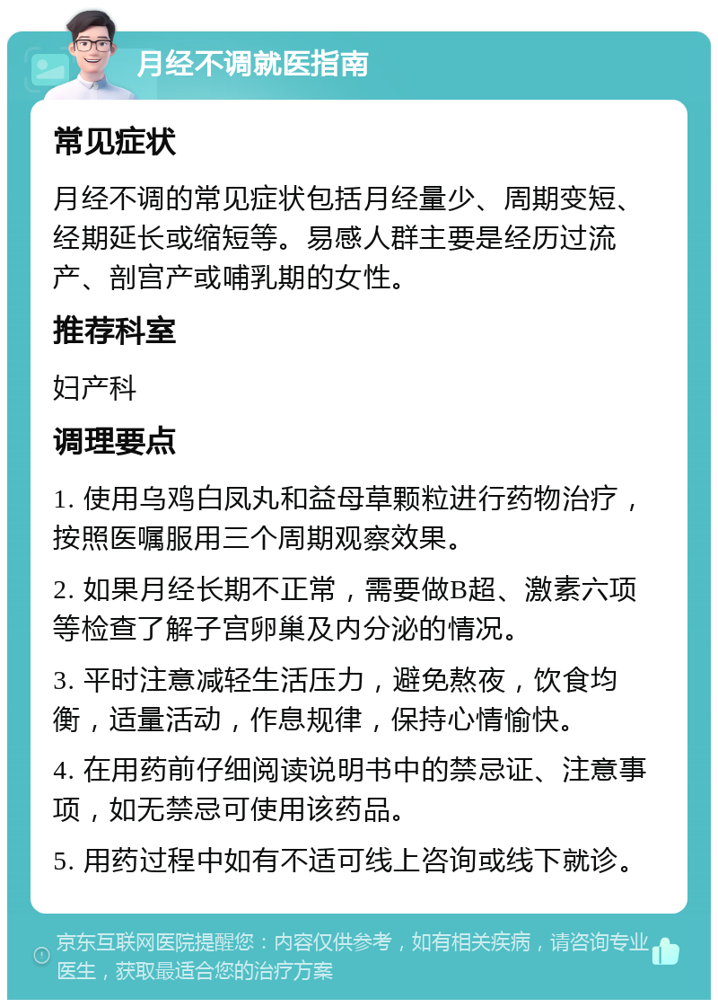 月经不调就医指南 常见症状 月经不调的常见症状包括月经量少、周期变短、经期延长或缩短等。易感人群主要是经历过流产、剖宫产或哺乳期的女性。 推荐科室 妇产科 调理要点 1. 使用乌鸡白凤丸和益母草颗粒进行药物治疗，按照医嘱服用三个周期观察效果。 2. 如果月经长期不正常，需要做B超、激素六项等检查了解子宫卵巢及内分泌的情况。 3. 平时注意减轻生活压力，避免熬夜，饮食均衡，适量活动，作息规律，保持心情愉快。 4. 在用药前仔细阅读说明书中的禁忌证、注意事项，如无禁忌可使用该药品。 5. 用药过程中如有不适可线上咨询或线下就诊。