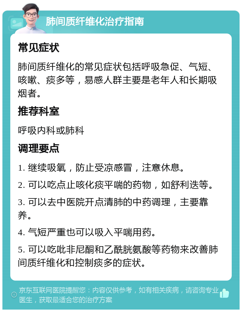 肺间质纤维化治疗指南 常见症状 肺间质纤维化的常见症状包括呼吸急促、气短、咳嗽、痰多等，易感人群主要是老年人和长期吸烟者。 推荐科室 呼吸内科或肺科 调理要点 1. 继续吸氧，防止受凉感冒，注意休息。 2. 可以吃点止咳化痰平喘的药物，如舒利迭等。 3. 可以去中医院开点清肺的中药调理，主要靠养。 4. 气短严重也可以吸入平喘用药。 5. 可以吃吡非尼酮和乙酰胱氨酸等药物来改善肺间质纤维化和控制痰多的症状。