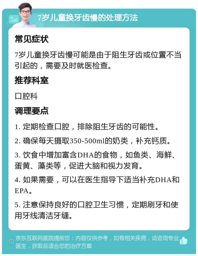 7岁儿童换牙齿慢的处理方法 常见症状 7岁儿童换牙齿慢可能是由于阻生牙齿或位置不当引起的，需要及时就医检查。 推荐科室 口腔科 调理要点 1. 定期检查口腔，排除阻生牙齿的可能性。 2. 确保每天摄取350-500ml的奶类，补充钙质。 3. 饮食中增加富含DHA的食物，如鱼类、海鲜、蛋黄、藻类等，促进大脑和视力发育。 4. 如果需要，可以在医生指导下适当补充DHA和EPA。 5. 注意保持良好的口腔卫生习惯，定期刷牙和使用牙线清洁牙缝。