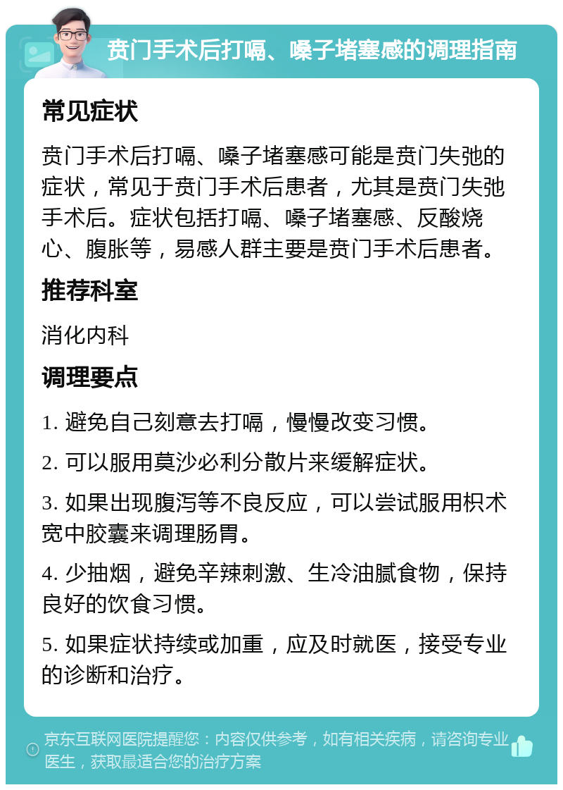 贲门手术后打嗝、嗓子堵塞感的调理指南 常见症状 贲门手术后打嗝、嗓子堵塞感可能是贲门失弛的症状，常见于贲门手术后患者，尤其是贲门失弛手术后。症状包括打嗝、嗓子堵塞感、反酸烧心、腹胀等，易感人群主要是贲门手术后患者。 推荐科室 消化内科 调理要点 1. 避免自己刻意去打嗝，慢慢改变习惯。 2. 可以服用莫沙必利分散片来缓解症状。 3. 如果出现腹泻等不良反应，可以尝试服用枳术宽中胶囊来调理肠胃。 4. 少抽烟，避免辛辣刺激、生冷油腻食物，保持良好的饮食习惯。 5. 如果症状持续或加重，应及时就医，接受专业的诊断和治疗。