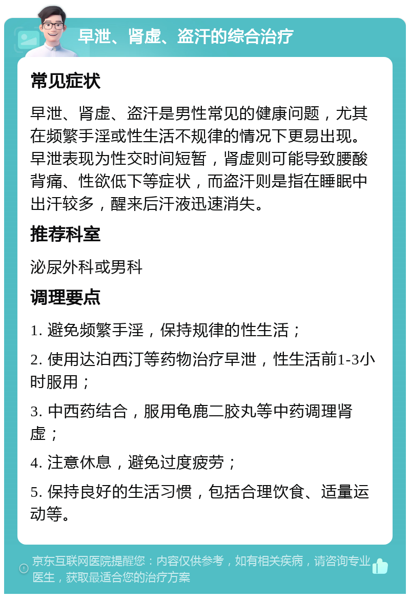 早泄、肾虚、盗汗的综合治疗 常见症状 早泄、肾虚、盗汗是男性常见的健康问题，尤其在频繁手淫或性生活不规律的情况下更易出现。早泄表现为性交时间短暂，肾虚则可能导致腰酸背痛、性欲低下等症状，而盗汗则是指在睡眠中出汗较多，醒来后汗液迅速消失。 推荐科室 泌尿外科或男科 调理要点 1. 避免频繁手淫，保持规律的性生活； 2. 使用达泊西汀等药物治疗早泄，性生活前1-3小时服用； 3. 中西药结合，服用龟鹿二胶丸等中药调理肾虚； 4. 注意休息，避免过度疲劳； 5. 保持良好的生活习惯，包括合理饮食、适量运动等。