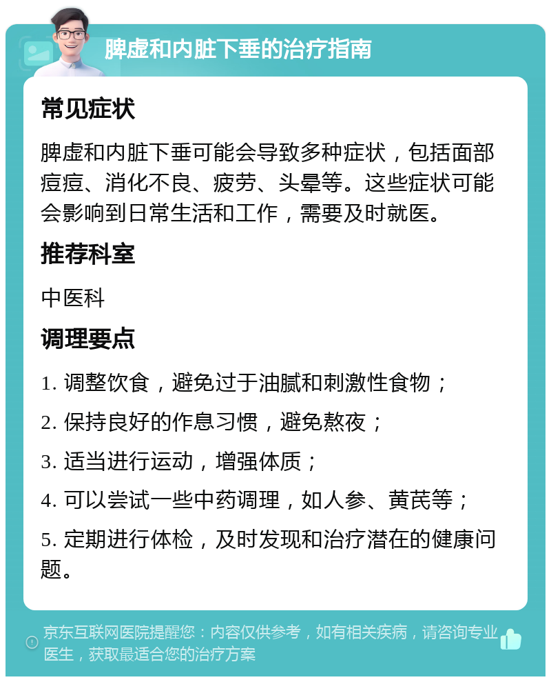 脾虚和内脏下垂的治疗指南 常见症状 脾虚和内脏下垂可能会导致多种症状，包括面部痘痘、消化不良、疲劳、头晕等。这些症状可能会影响到日常生活和工作，需要及时就医。 推荐科室 中医科 调理要点 1. 调整饮食，避免过于油腻和刺激性食物； 2. 保持良好的作息习惯，避免熬夜； 3. 适当进行运动，增强体质； 4. 可以尝试一些中药调理，如人参、黄芪等； 5. 定期进行体检，及时发现和治疗潜在的健康问题。