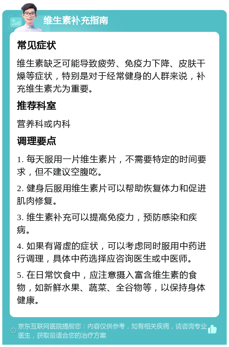 维生素补充指南 常见症状 维生素缺乏可能导致疲劳、免疫力下降、皮肤干燥等症状，特别是对于经常健身的人群来说，补充维生素尤为重要。 推荐科室 营养科或内科 调理要点 1. 每天服用一片维生素片，不需要特定的时间要求，但不建议空腹吃。 2. 健身后服用维生素片可以帮助恢复体力和促进肌肉修复。 3. 维生素补充可以提高免疫力，预防感染和疾病。 4. 如果有肾虚的症状，可以考虑同时服用中药进行调理，具体中药选择应咨询医生或中医师。 5. 在日常饮食中，应注意摄入富含维生素的食物，如新鲜水果、蔬菜、全谷物等，以保持身体健康。