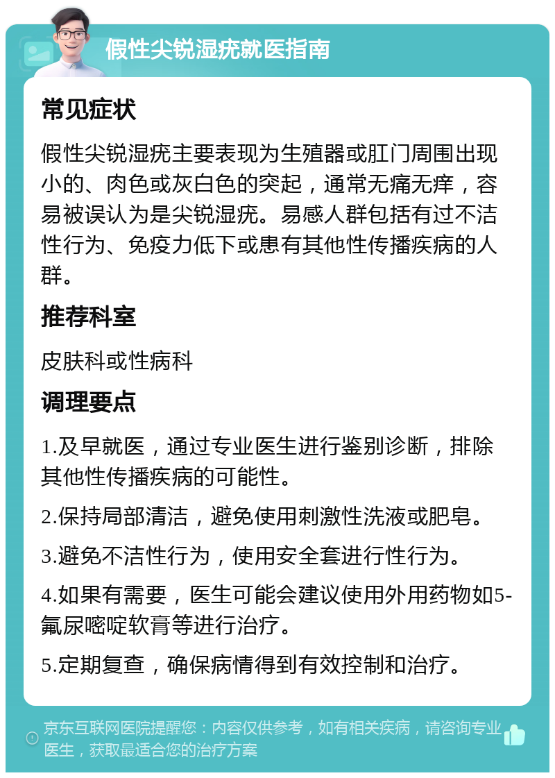 假性尖锐湿疣就医指南 常见症状 假性尖锐湿疣主要表现为生殖器或肛门周围出现小的、肉色或灰白色的突起，通常无痛无痒，容易被误认为是尖锐湿疣。易感人群包括有过不洁性行为、免疫力低下或患有其他性传播疾病的人群。 推荐科室 皮肤科或性病科 调理要点 1.及早就医，通过专业医生进行鉴别诊断，排除其他性传播疾病的可能性。 2.保持局部清洁，避免使用刺激性洗液或肥皂。 3.避免不洁性行为，使用安全套进行性行为。 4.如果有需要，医生可能会建议使用外用药物如5-氟尿嘧啶软膏等进行治疗。 5.定期复查，确保病情得到有效控制和治疗。