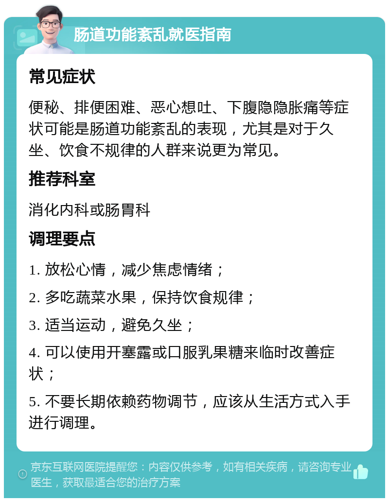 肠道功能紊乱就医指南 常见症状 便秘、排便困难、恶心想吐、下腹隐隐胀痛等症状可能是肠道功能紊乱的表现，尤其是对于久坐、饮食不规律的人群来说更为常见。 推荐科室 消化内科或肠胃科 调理要点 1. 放松心情，减少焦虑情绪； 2. 多吃蔬菜水果，保持饮食规律； 3. 适当运动，避免久坐； 4. 可以使用开塞露或口服乳果糖来临时改善症状； 5. 不要长期依赖药物调节，应该从生活方式入手进行调理。