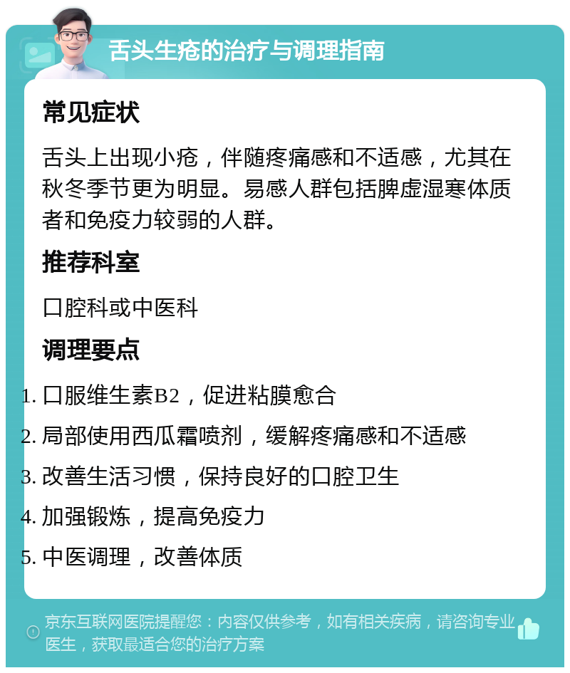 舌头生疮的治疗与调理指南 常见症状 舌头上出现小疮，伴随疼痛感和不适感，尤其在秋冬季节更为明显。易感人群包括脾虚湿寒体质者和免疫力较弱的人群。 推荐科室 口腔科或中医科 调理要点 口服维生素B2，促进粘膜愈合 局部使用西瓜霜喷剂，缓解疼痛感和不适感 改善生活习惯，保持良好的口腔卫生 加强锻炼，提高免疫力 中医调理，改善体质