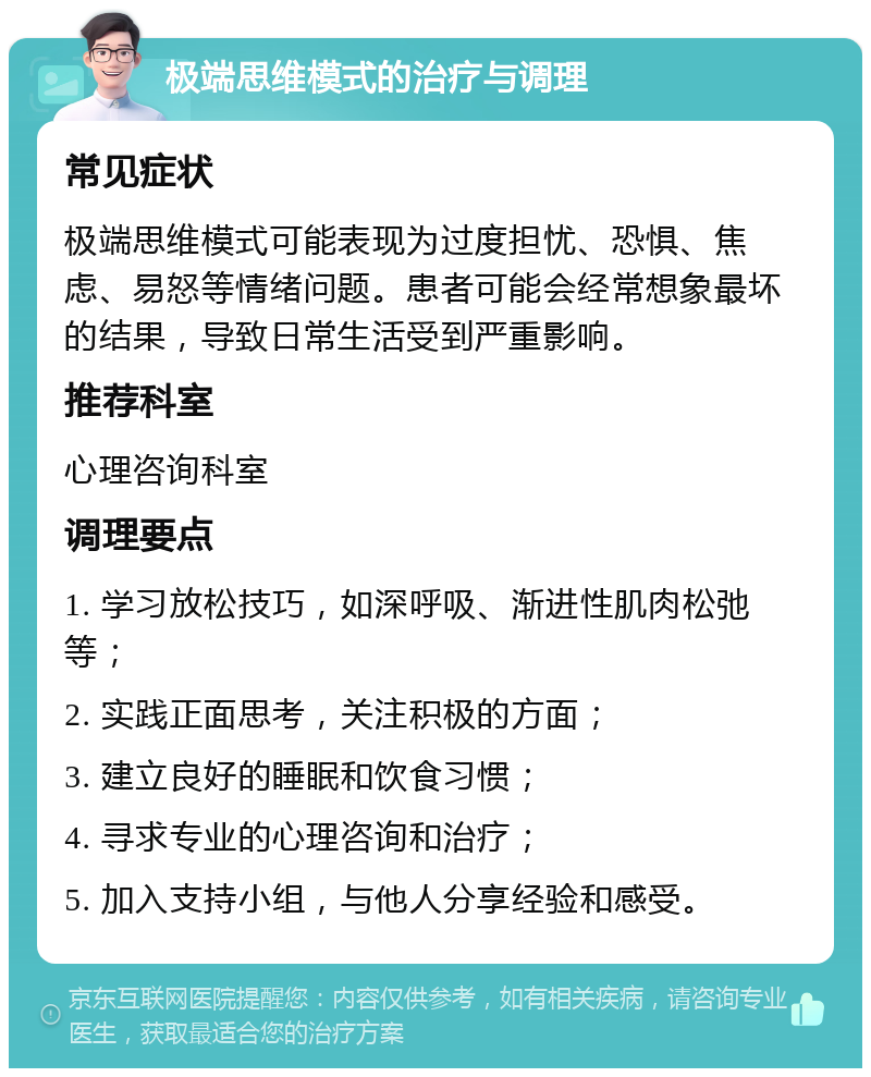 极端思维模式的治疗与调理 常见症状 极端思维模式可能表现为过度担忧、恐惧、焦虑、易怒等情绪问题。患者可能会经常想象最坏的结果，导致日常生活受到严重影响。 推荐科室 心理咨询科室 调理要点 1. 学习放松技巧，如深呼吸、渐进性肌肉松弛等； 2. 实践正面思考，关注积极的方面； 3. 建立良好的睡眠和饮食习惯； 4. 寻求专业的心理咨询和治疗； 5. 加入支持小组，与他人分享经验和感受。