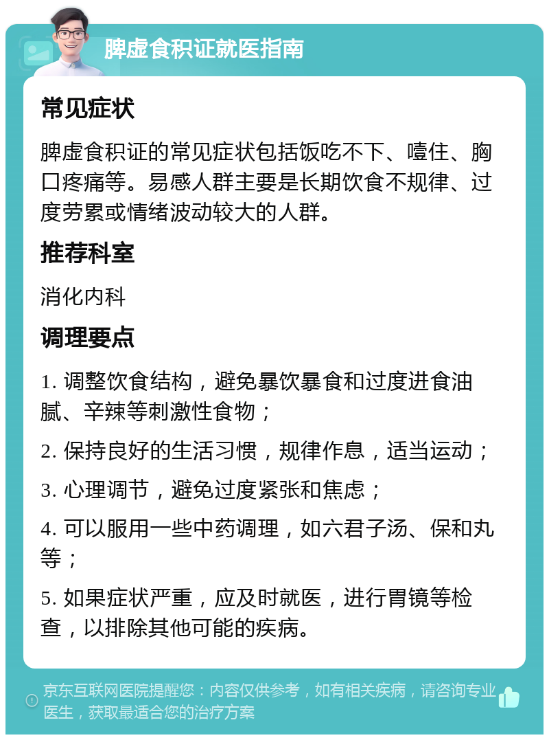 脾虚食积证就医指南 常见症状 脾虚食积证的常见症状包括饭吃不下、噎住、胸口疼痛等。易感人群主要是长期饮食不规律、过度劳累或情绪波动较大的人群。 推荐科室 消化内科 调理要点 1. 调整饮食结构，避免暴饮暴食和过度进食油腻、辛辣等刺激性食物； 2. 保持良好的生活习惯，规律作息，适当运动； 3. 心理调节，避免过度紧张和焦虑； 4. 可以服用一些中药调理，如六君子汤、保和丸等； 5. 如果症状严重，应及时就医，进行胃镜等检查，以排除其他可能的疾病。