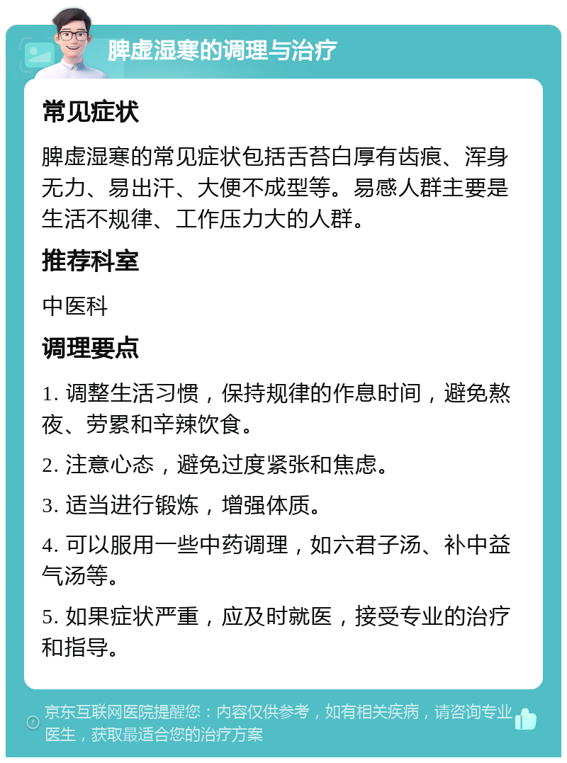 脾虚湿寒的调理与治疗 常见症状 脾虚湿寒的常见症状包括舌苔白厚有齿痕、浑身无力、易出汗、大便不成型等。易感人群主要是生活不规律、工作压力大的人群。 推荐科室 中医科 调理要点 1. 调整生活习惯，保持规律的作息时间，避免熬夜、劳累和辛辣饮食。 2. 注意心态，避免过度紧张和焦虑。 3. 适当进行锻炼，增强体质。 4. 可以服用一些中药调理，如六君子汤、补中益气汤等。 5. 如果症状严重，应及时就医，接受专业的治疗和指导。