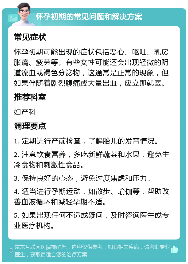 怀孕初期的常见问题和解决方案 常见症状 怀孕初期可能出现的症状包括恶心、呕吐、乳房胀痛、疲劳等。有些女性可能还会出现轻微的阴道流血或褐色分泌物，这通常是正常的现象，但如果伴随着剧烈腹痛或大量出血，应立即就医。 推荐科室 妇产科 调理要点 1. 定期进行产前检查，了解胎儿的发育情况。 2. 注意饮食营养，多吃新鲜蔬菜和水果，避免生冷食物和刺激性食品。 3. 保持良好的心态，避免过度焦虑和压力。 4. 适当进行孕期运动，如散步、瑜伽等，帮助改善血液循环和减轻孕期不适。 5. 如果出现任何不适或疑问，及时咨询医生或专业医疗机构。