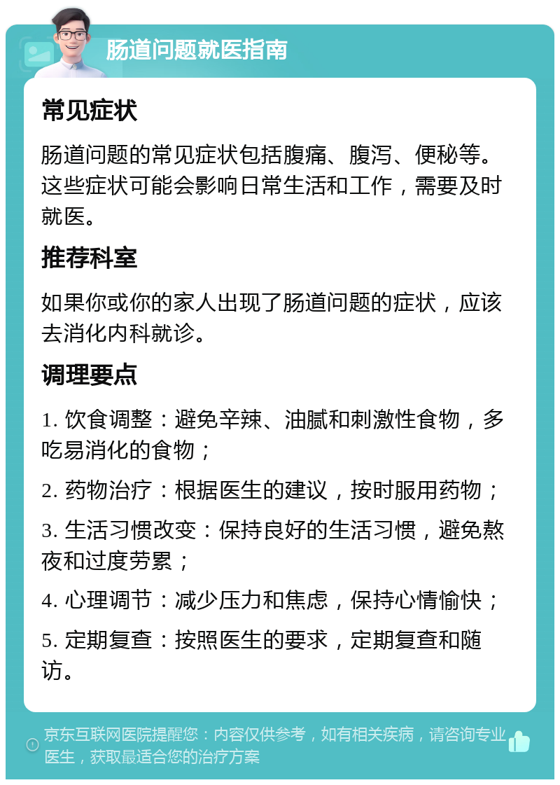 肠道问题就医指南 常见症状 肠道问题的常见症状包括腹痛、腹泻、便秘等。这些症状可能会影响日常生活和工作，需要及时就医。 推荐科室 如果你或你的家人出现了肠道问题的症状，应该去消化内科就诊。 调理要点 1. 饮食调整：避免辛辣、油腻和刺激性食物，多吃易消化的食物； 2. 药物治疗：根据医生的建议，按时服用药物； 3. 生活习惯改变：保持良好的生活习惯，避免熬夜和过度劳累； 4. 心理调节：减少压力和焦虑，保持心情愉快； 5. 定期复查：按照医生的要求，定期复查和随访。