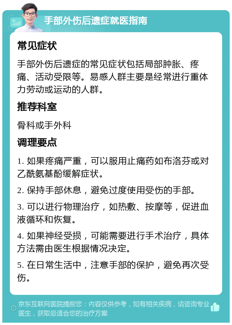 手部外伤后遗症就医指南 常见症状 手部外伤后遗症的常见症状包括局部肿胀、疼痛、活动受限等。易感人群主要是经常进行重体力劳动或运动的人群。 推荐科室 骨科或手外科 调理要点 1. 如果疼痛严重，可以服用止痛药如布洛芬或对乙酰氨基酚缓解症状。 2. 保持手部休息，避免过度使用受伤的手部。 3. 可以进行物理治疗，如热敷、按摩等，促进血液循环和恢复。 4. 如果神经受损，可能需要进行手术治疗，具体方法需由医生根据情况决定。 5. 在日常生活中，注意手部的保护，避免再次受伤。