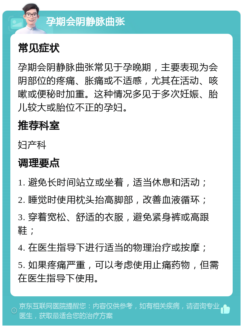 孕期会阴静脉曲张 常见症状 孕期会阴静脉曲张常见于孕晚期，主要表现为会阴部位的疼痛、胀痛或不适感，尤其在活动、咳嗽或便秘时加重。这种情况多见于多次妊娠、胎儿较大或胎位不正的孕妇。 推荐科室 妇产科 调理要点 1. 避免长时间站立或坐着，适当休息和活动； 2. 睡觉时使用枕头抬高脚部，改善血液循环； 3. 穿着宽松、舒适的衣服，避免紧身裤或高跟鞋； 4. 在医生指导下进行适当的物理治疗或按摩； 5. 如果疼痛严重，可以考虑使用止痛药物，但需在医生指导下使用。