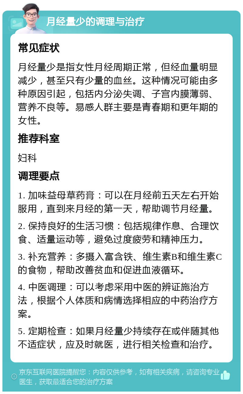 月经量少的调理与治疗 常见症状 月经量少是指女性月经周期正常，但经血量明显减少，甚至只有少量的血丝。这种情况可能由多种原因引起，包括内分泌失调、子宫内膜薄弱、营养不良等。易感人群主要是青春期和更年期的女性。 推荐科室 妇科 调理要点 1. 加味益母草药膏：可以在月经前五天左右开始服用，直到来月经的第一天，帮助调节月经量。 2. 保持良好的生活习惯：包括规律作息、合理饮食、适量运动等，避免过度疲劳和精神压力。 3. 补充营养：多摄入富含铁、维生素B和维生素C的食物，帮助改善贫血和促进血液循环。 4. 中医调理：可以考虑采用中医的辨证施治方法，根据个人体质和病情选择相应的中药治疗方案。 5. 定期检查：如果月经量少持续存在或伴随其他不适症状，应及时就医，进行相关检查和治疗。