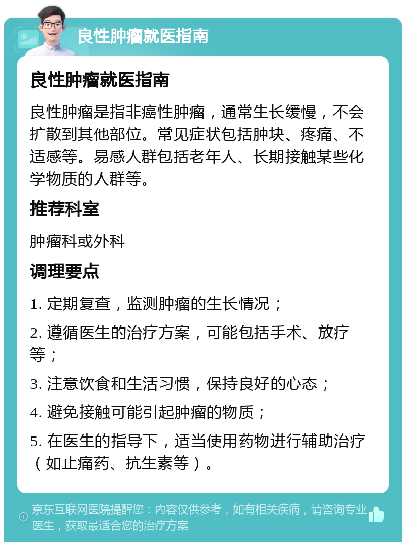 良性肿瘤就医指南 良性肿瘤就医指南 良性肿瘤是指非癌性肿瘤，通常生长缓慢，不会扩散到其他部位。常见症状包括肿块、疼痛、不适感等。易感人群包括老年人、长期接触某些化学物质的人群等。 推荐科室 肿瘤科或外科 调理要点 1. 定期复查，监测肿瘤的生长情况； 2. 遵循医生的治疗方案，可能包括手术、放疗等； 3. 注意饮食和生活习惯，保持良好的心态； 4. 避免接触可能引起肿瘤的物质； 5. 在医生的指导下，适当使用药物进行辅助治疗（如止痛药、抗生素等）。