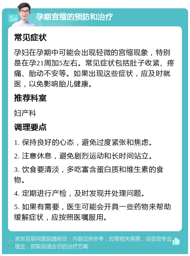 孕期宫缩的预防和治疗 常见症状 孕妇在孕期中可能会出现轻微的宫缩现象，特别是在孕21周加5左右。常见症状包括肚子收紧、疼痛、胎动不安等。如果出现这些症状，应及时就医，以免影响胎儿健康。 推荐科室 妇产科 调理要点 1. 保持良好的心态，避免过度紧张和焦虑。 2. 注意休息，避免剧烈运动和长时间站立。 3. 饮食要清淡，多吃富含蛋白质和维生素的食物。 4. 定期进行产检，及时发现并处理问题。 5. 如果有需要，医生可能会开具一些药物来帮助缓解症状，应按照医嘱服用。