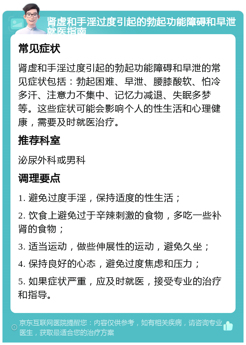 肾虚和手淫过度引起的勃起功能障碍和早泄就医指南 常见症状 肾虚和手淫过度引起的勃起功能障碍和早泄的常见症状包括：勃起困难、早泄、腰膝酸软、怕冷多汗、注意力不集中、记忆力减退、失眠多梦等。这些症状可能会影响个人的性生活和心理健康，需要及时就医治疗。 推荐科室 泌尿外科或男科 调理要点 1. 避免过度手淫，保持适度的性生活； 2. 饮食上避免过于辛辣刺激的食物，多吃一些补肾的食物； 3. 适当运动，做些伸展性的运动，避免久坐； 4. 保持良好的心态，避免过度焦虑和压力； 5. 如果症状严重，应及时就医，接受专业的治疗和指导。