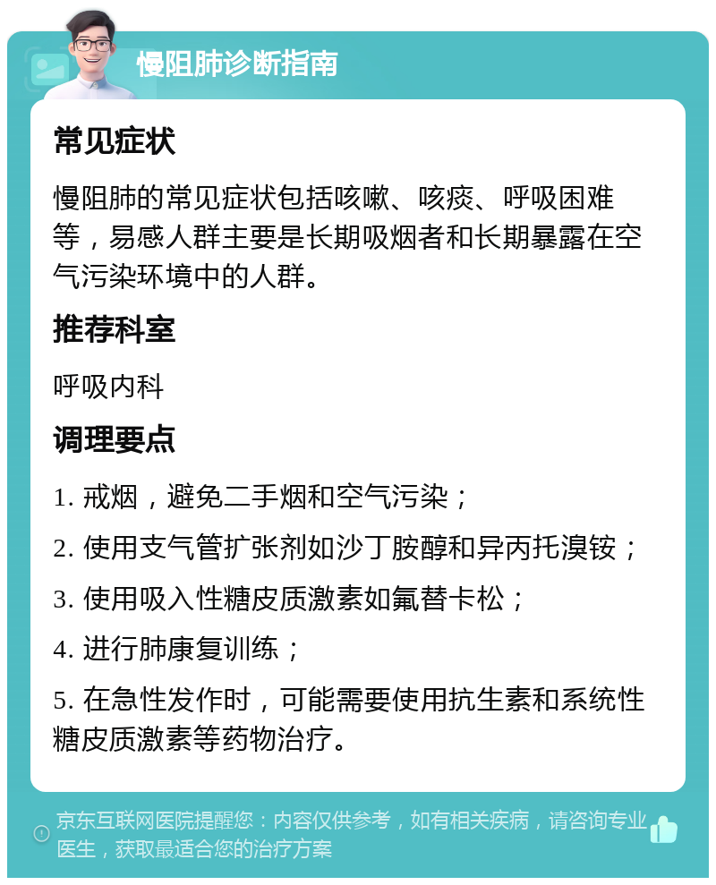 慢阻肺诊断指南 常见症状 慢阻肺的常见症状包括咳嗽、咳痰、呼吸困难等，易感人群主要是长期吸烟者和长期暴露在空气污染环境中的人群。 推荐科室 呼吸内科 调理要点 1. 戒烟，避免二手烟和空气污染； 2. 使用支气管扩张剂如沙丁胺醇和异丙托溴铵； 3. 使用吸入性糖皮质激素如氟替卡松； 4. 进行肺康复训练； 5. 在急性发作时，可能需要使用抗生素和系统性糖皮质激素等药物治疗。