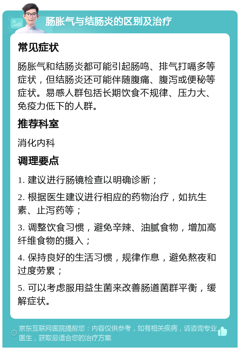 肠胀气与结肠炎的区别及治疗 常见症状 肠胀气和结肠炎都可能引起肠鸣、排气打嗝多等症状，但结肠炎还可能伴随腹痛、腹泻或便秘等症状。易感人群包括长期饮食不规律、压力大、免疫力低下的人群。 推荐科室 消化内科 调理要点 1. 建议进行肠镜检查以明确诊断； 2. 根据医生建议进行相应的药物治疗，如抗生素、止泻药等； 3. 调整饮食习惯，避免辛辣、油腻食物，增加高纤维食物的摄入； 4. 保持良好的生活习惯，规律作息，避免熬夜和过度劳累； 5. 可以考虑服用益生菌来改善肠道菌群平衡，缓解症状。