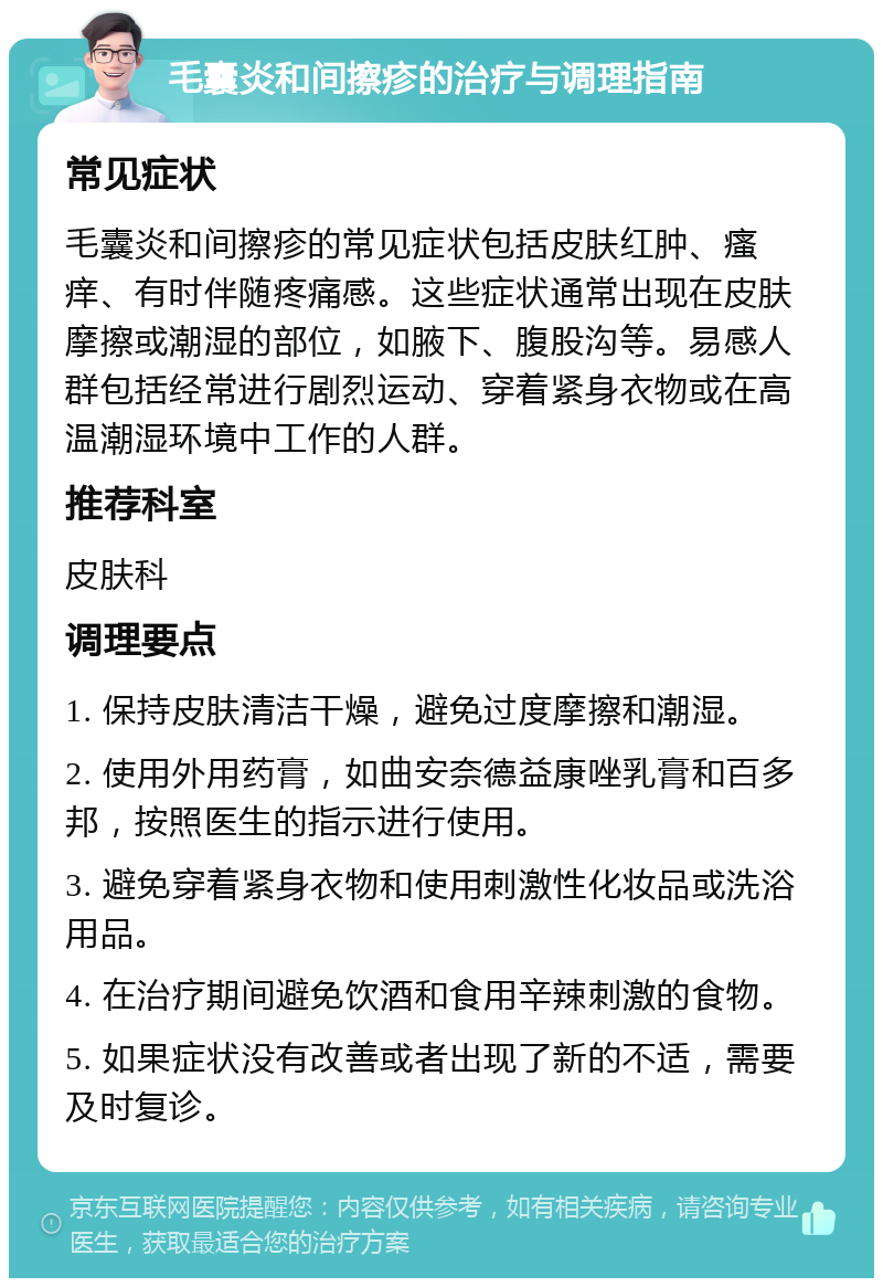 毛囊炎和间擦疹的治疗与调理指南 常见症状 毛囊炎和间擦疹的常见症状包括皮肤红肿、瘙痒、有时伴随疼痛感。这些症状通常出现在皮肤摩擦或潮湿的部位，如腋下、腹股沟等。易感人群包括经常进行剧烈运动、穿着紧身衣物或在高温潮湿环境中工作的人群。 推荐科室 皮肤科 调理要点 1. 保持皮肤清洁干燥，避免过度摩擦和潮湿。 2. 使用外用药膏，如曲安奈德益康唑乳膏和百多邦，按照医生的指示进行使用。 3. 避免穿着紧身衣物和使用刺激性化妆品或洗浴用品。 4. 在治疗期间避免饮酒和食用辛辣刺激的食物。 5. 如果症状没有改善或者出现了新的不适，需要及时复诊。