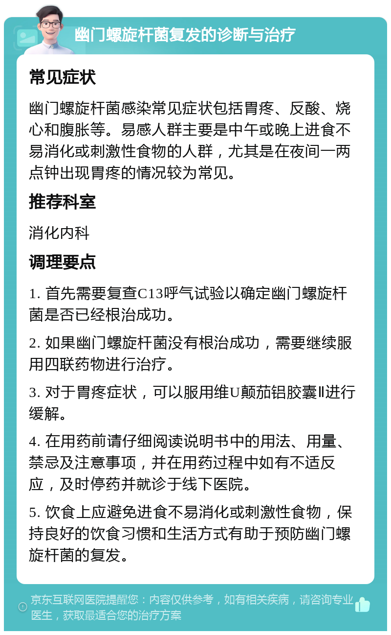 幽门螺旋杆菌复发的诊断与治疗 常见症状 幽门螺旋杆菌感染常见症状包括胃疼、反酸、烧心和腹胀等。易感人群主要是中午或晚上进食不易消化或刺激性食物的人群，尤其是在夜间一两点钟出现胃疼的情况较为常见。 推荐科室 消化内科 调理要点 1. 首先需要复查C13呼气试验以确定幽门螺旋杆菌是否已经根治成功。 2. 如果幽门螺旋杆菌没有根治成功，需要继续服用四联药物进行治疗。 3. 对于胃疼症状，可以服用维U颠茄铝胶囊Ⅱ进行缓解。 4. 在用药前请仔细阅读说明书中的用法、用量、禁忌及注意事项，并在用药过程中如有不适反应，及时停药并就诊于线下医院。 5. 饮食上应避免进食不易消化或刺激性食物，保持良好的饮食习惯和生活方式有助于预防幽门螺旋杆菌的复发。