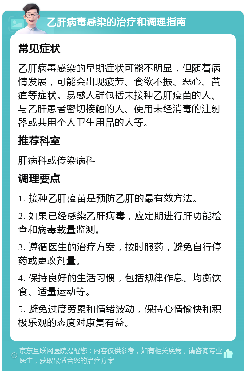 乙肝病毒感染的治疗和调理指南 常见症状 乙肝病毒感染的早期症状可能不明显，但随着病情发展，可能会出现疲劳、食欲不振、恶心、黄疸等症状。易感人群包括未接种乙肝疫苗的人、与乙肝患者密切接触的人、使用未经消毒的注射器或共用个人卫生用品的人等。 推荐科室 肝病科或传染病科 调理要点 1. 接种乙肝疫苗是预防乙肝的最有效方法。 2. 如果已经感染乙肝病毒，应定期进行肝功能检查和病毒载量监测。 3. 遵循医生的治疗方案，按时服药，避免自行停药或更改剂量。 4. 保持良好的生活习惯，包括规律作息、均衡饮食、适量运动等。 5. 避免过度劳累和情绪波动，保持心情愉快和积极乐观的态度对康复有益。