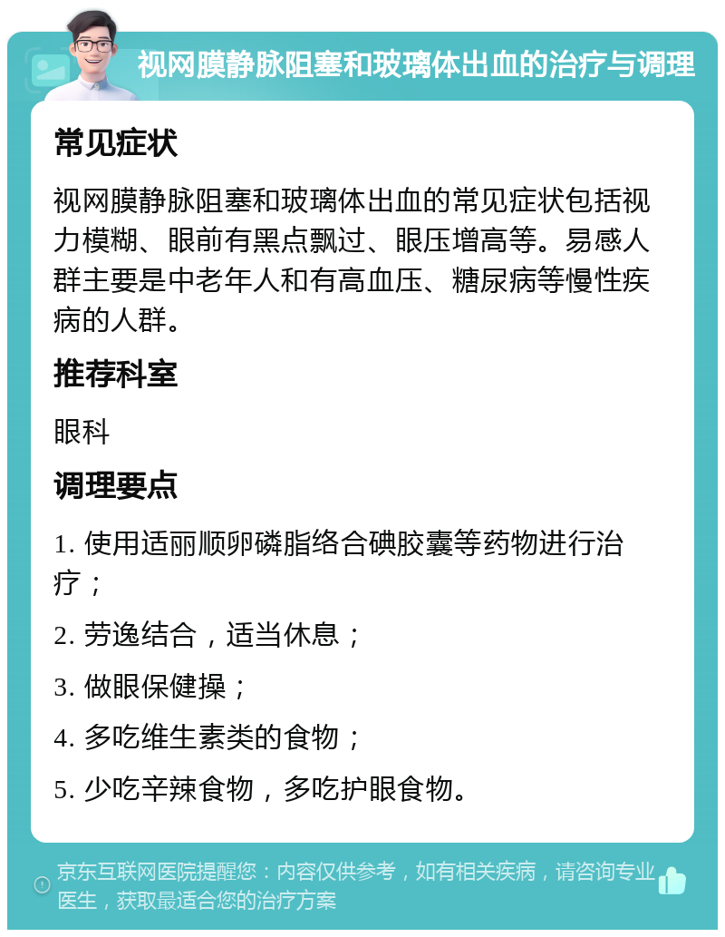 视网膜静脉阻塞和玻璃体出血的治疗与调理 常见症状 视网膜静脉阻塞和玻璃体出血的常见症状包括视力模糊、眼前有黑点飘过、眼压增高等。易感人群主要是中老年人和有高血压、糖尿病等慢性疾病的人群。 推荐科室 眼科 调理要点 1. 使用适丽顺卵磷脂络合碘胶囊等药物进行治疗； 2. 劳逸结合，适当休息； 3. 做眼保健操； 4. 多吃维生素类的食物； 5. 少吃辛辣食物，多吃护眼食物。